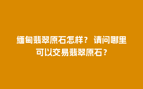 缅甸翡翠原石怎样？ 请问哪里可以交易翡翠原石？