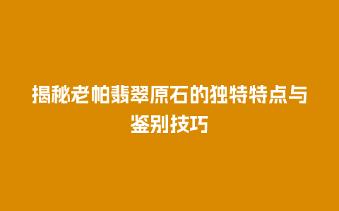 揭秘老帕翡翠原石的独特特点与鉴别技巧