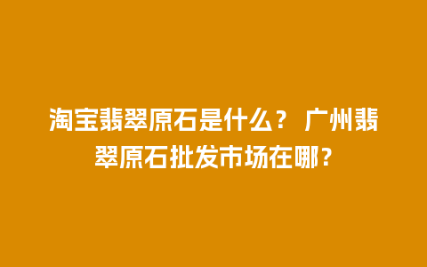 淘宝翡翠原石是什么？ 广州翡翠原石批发市场在哪？