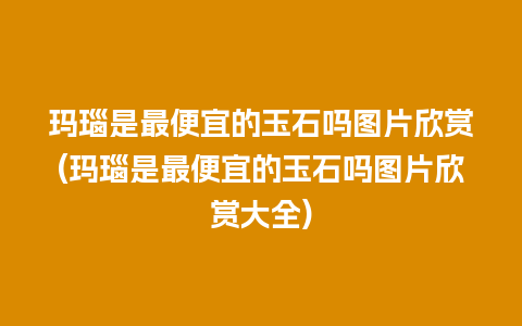 玛瑙是最便宜的玉石吗图片欣赏(玛瑙是最便宜的玉石吗图片欣赏大全)