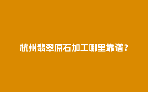 杭州翡翠原石加工哪里靠谱？