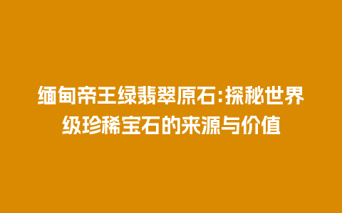 缅甸帝王绿翡翠原石:探秘世界级珍稀宝石的来源与价值