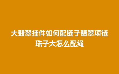 大翡翠挂件如何配链子翡翠项链珠子大怎么配绳