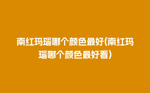 南红玛瑙哪个颜色最好(南红玛瑙哪个颜色最好看)