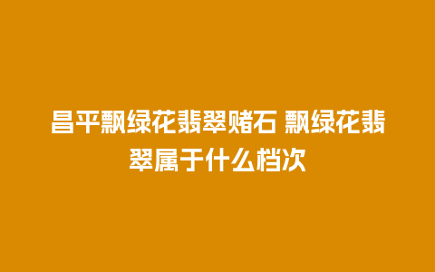 昌平飘绿花翡翠赌石 飘绿花翡翠属于什么档次