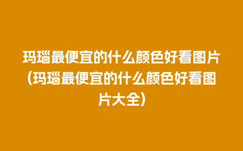 玛瑙最便宜的什么颜色好看图片(玛瑙最便宜的什么颜色好看图片大全)