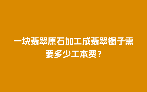 一块翡翠原石加工成翡翠镯子需要多少工本费？