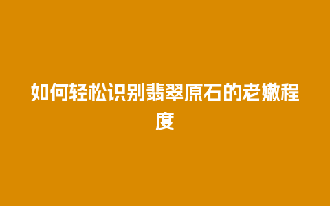 如何轻松识别翡翠原石的老嫩程度