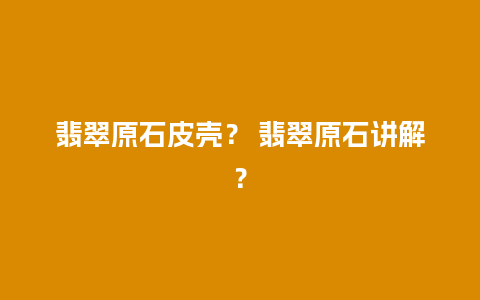 翡翠原石皮壳？ 翡翠原石讲解？