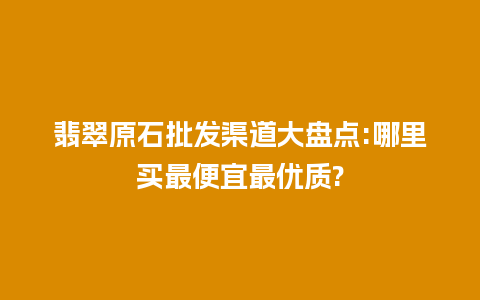 翡翠原石批发渠道大盘点:哪里买最便宜最优质?