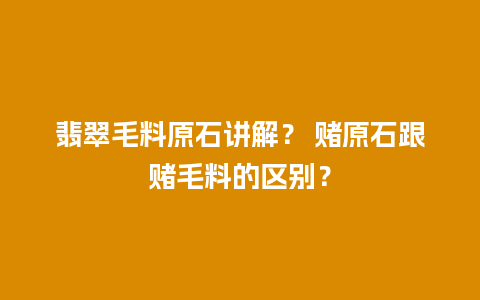 翡翠毛料原石讲解？ 赌原石跟赌毛料的区别？