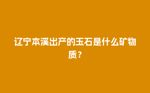 辽宁本溪出产的玉石是什么矿物质？