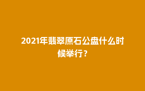 2021年翡翠原石公盘什么时候举行？