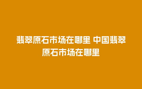 翡翠原石市场在哪里 中国翡翠原石市场在哪里