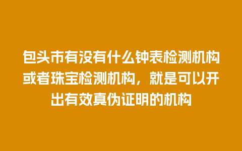 包头市有没有什么钟表检测机构或者珠宝检测机构，就是可以开出有效真伪证明的机构