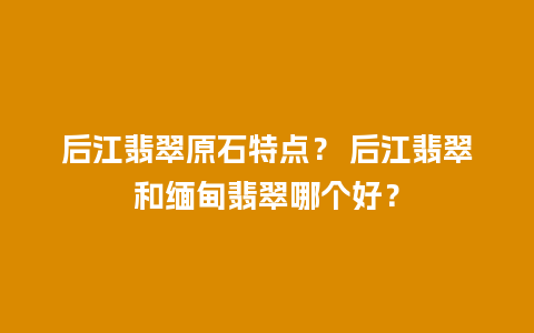 后江翡翠原石特点？ 后江翡翠和缅甸翡翠哪个好？