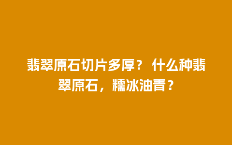 翡翠原石切片多厚？ 什么种翡翠原石，糯冰油青？