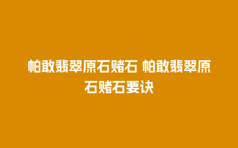 帕敢翡翠原石赌石 帕敢翡翠原石赌石要诀