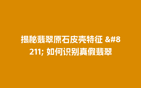 揭秘翡翠原石皮壳特征 – 如何识别真假翡翠