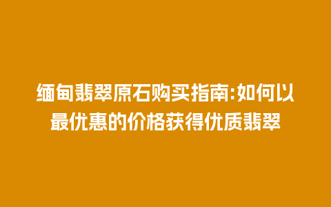 缅甸翡翠原石购买指南:如何以最优惠的价格获得优质翡翠