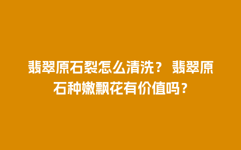 翡翠原石裂怎么清洗？ 翡翠原石种嫩飘花有价值吗？