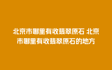 北京市哪里有收翡翠原石 北京市哪里有收翡翠原石的地方