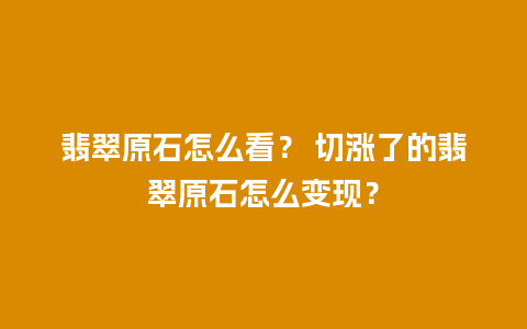 翡翠原石怎么看？ 切涨了的翡翠原石怎么变现？