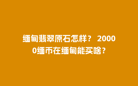 缅甸翡翠原石怎样？ 20000缅币在缅甸能买啥？