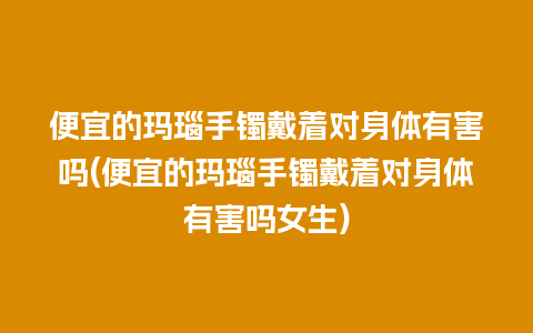 便宜的玛瑙手镯戴着对身体有害吗(便宜的玛瑙手镯戴着对身体有害吗女生)