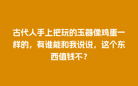 古代人手上把玩的玉器像鸡蛋一样的，有谁能和我说说，这个东西值钱不？