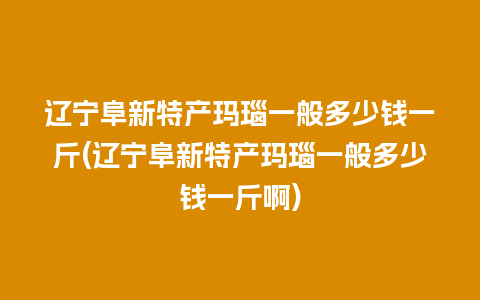 辽宁阜新特产玛瑙一般多少钱一斤(辽宁阜新特产玛瑙一般多少钱一斤啊)