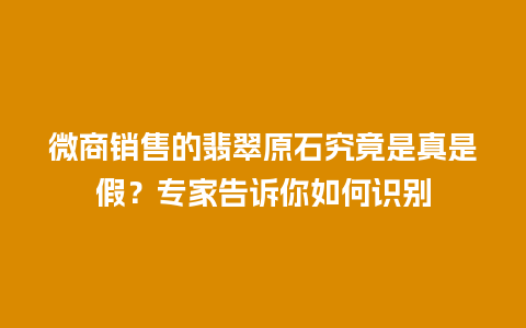 微商销售的翡翠原石究竟是真是假？专家告诉你如何识别