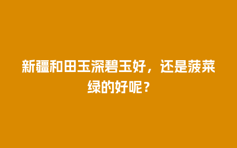 新疆和田玉深碧玉好，还是菠菜绿的好呢？