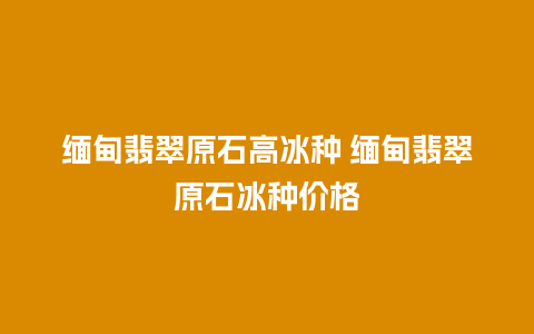 缅甸翡翠原石高冰种 缅甸翡翠原石冰种价格