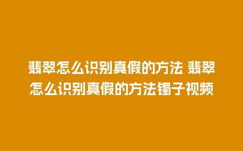 翡翠怎么识别真假的方法 翡翠怎么识别真假的方法镯子视频