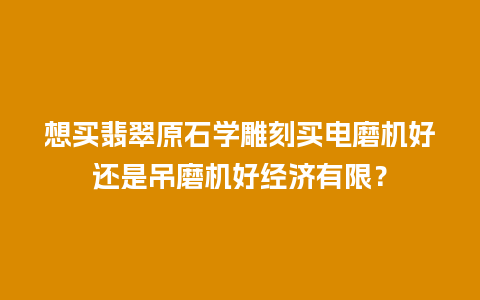 想买翡翠原石学雕刻买电磨机好还是吊磨机好经济有限？