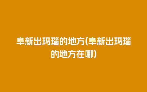 阜新出玛瑙的地方(阜新出玛瑙的地方在哪)