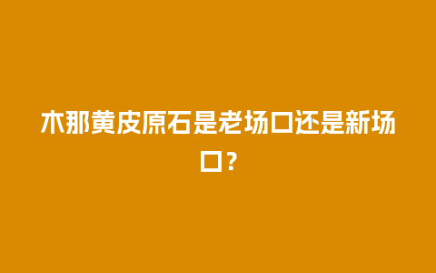 木那黄皮原石是老场口还是新场口？