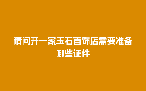 请问开一家玉石首饰店需要准备哪些证件