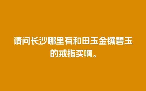 请问长沙哪里有和田玉金镶碧玉的戒指买啊。