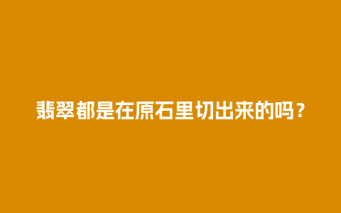 翡翠都是在原石里切出来的吗？