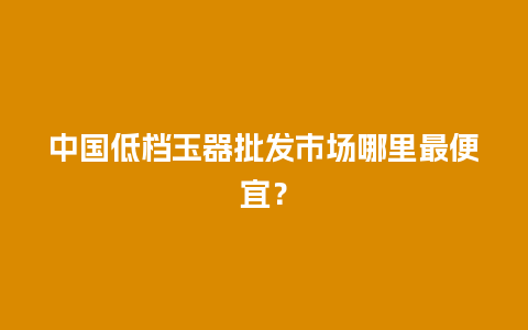 中国低档玉器批发市场哪里最便宜？