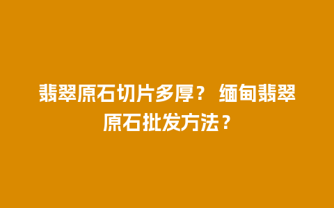 翡翠原石切片多厚？ 缅甸翡翠原石批发方法？