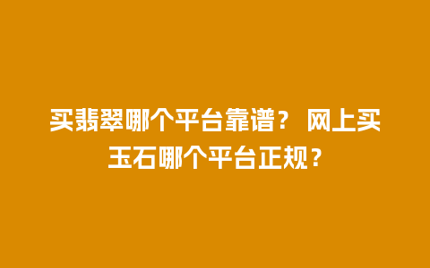 买翡翠哪个平台靠谱？ 网上买玉石哪个平台正规？