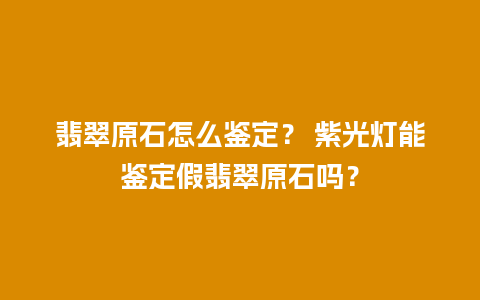 翡翠原石怎么鉴定？ 紫光灯能鉴定假翡翠原石吗？