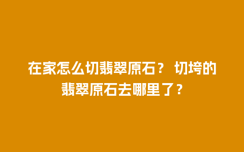 在家怎么切翡翠原石？ 切垮的翡翠原石去哪里了？