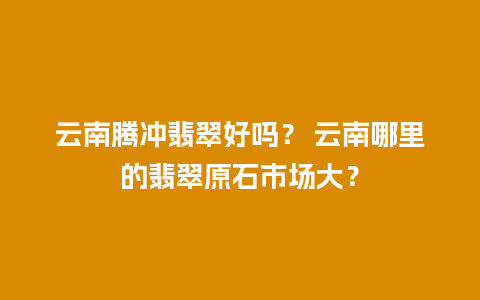 云南腾冲翡翠好吗？ 云南哪里的翡翠原石市场大？