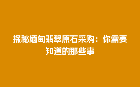 探秘缅甸翡翠原石采购：你需要知道的那些事