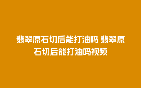 翡翠原石切后能打油吗 翡翠原石切后能打油吗视频