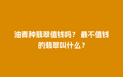 油青种翡翠值钱吗？ 最不值钱的翡翠叫什么？